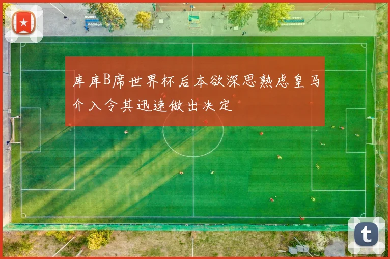 库库B席世界杯后本欲深思熟虑皇马介入令其迅速做出决定