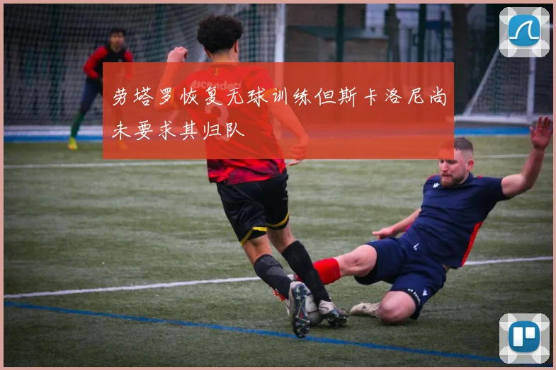 劳塔罗恢复无球训练但斯卡洛尼尚未要求其归队
