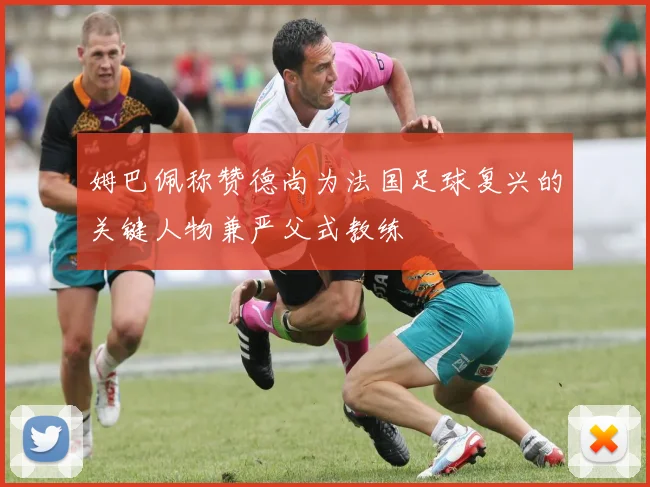 姆巴佩称赞德尚为法国足球复兴的关键人物兼严父式教练