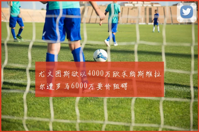 尤文图斯欲以4000万欧求购斯维拉尔遭罗马6000万要价阻碍