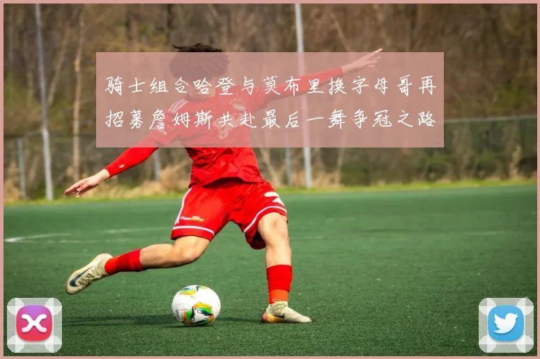 骑士组合哈登与莫布里换字母哥再招募詹姆斯共赴最后一舞争冠之路