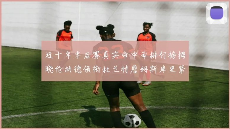 近十年季后赛真实命中率排行榜揭晓伦纳德领衔杜兰特詹姆斯库里紧随其后