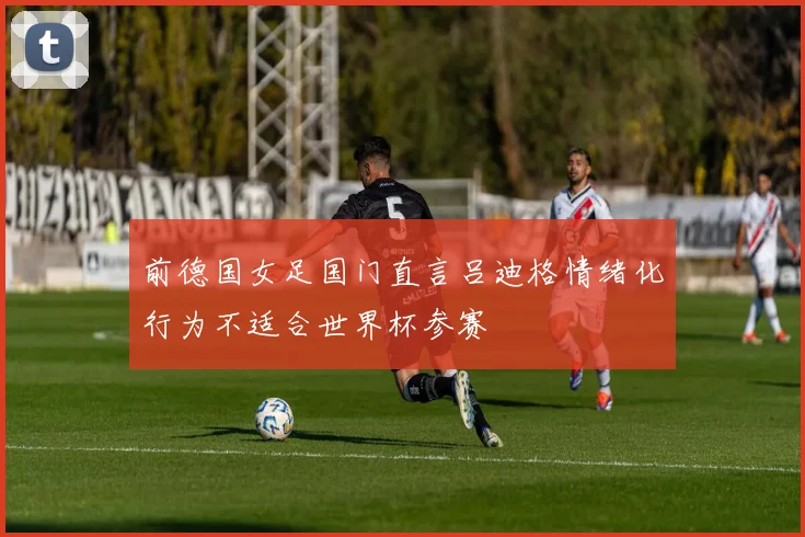 前德国女足国门直言吕迪格情绪化行为不适合世界杯参赛