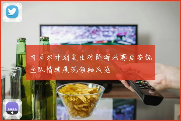 内马尔计划复出对阵海地赛后安抚全队情绪展现领袖风范