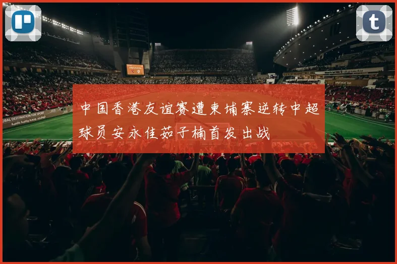 中国香港友谊赛遭柬埔寨逆转中超球员安永佳茹子楠首发出战