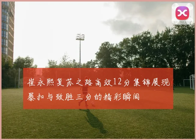 崔永熙复苏之路高效12分集锦展现暴扣与致胜三分的精彩瞬间