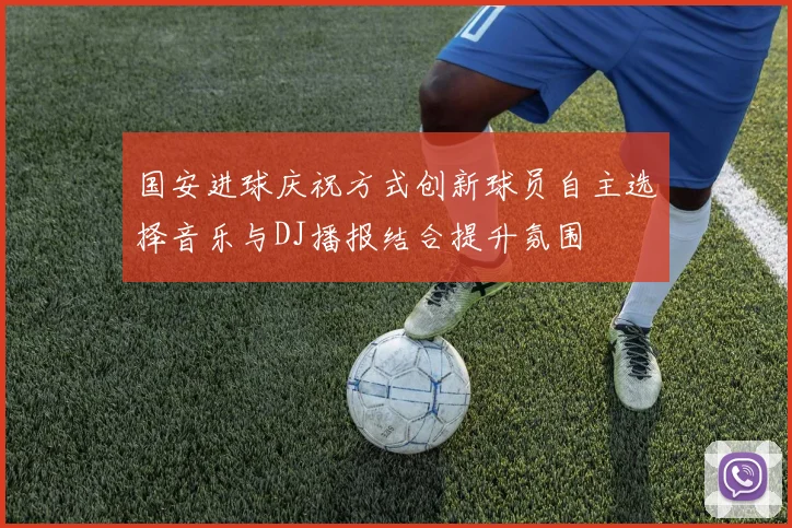 国安进球庆祝方式创新球员自主选择音乐与DJ播报结合提升氛围