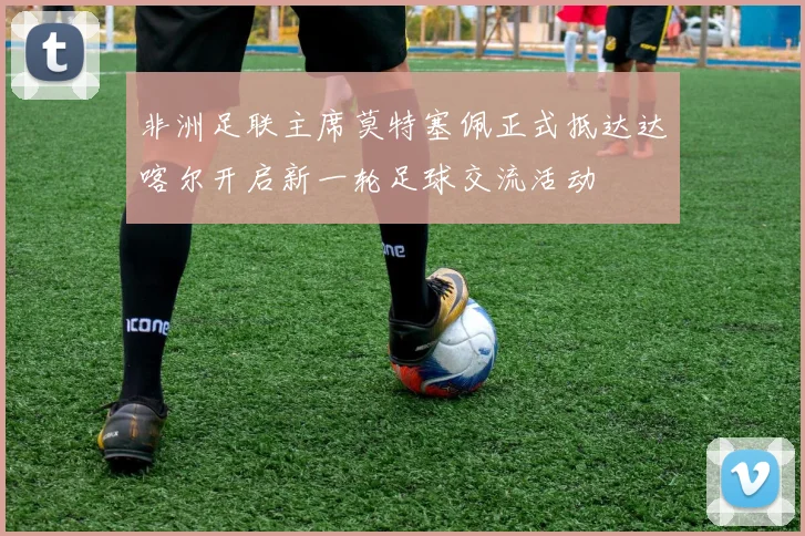非洲足联主席莫特塞佩正式抵达达喀尔开启新一轮足球交流活动