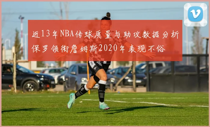 近13年NBA传球质量与助攻数据分析保罗领衔詹姆斯2020年表现不俗