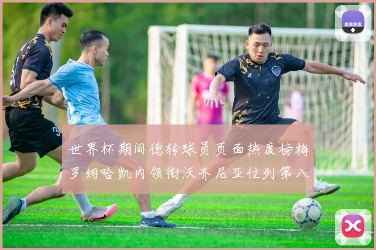 世界杯期间德转球员页面热度榜梅罗姆哈凯内领衔沃齐尼亚位列第八