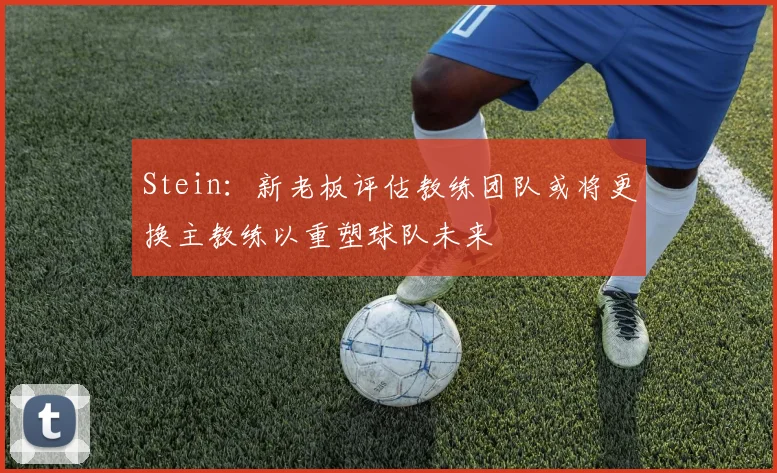 Stein：新老板评估教练团队或将更换主教练以重塑球队未来