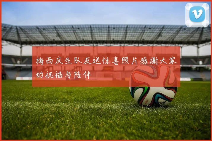 梅西庆生队友送惊喜照片感谢大家的祝福与陪伴
