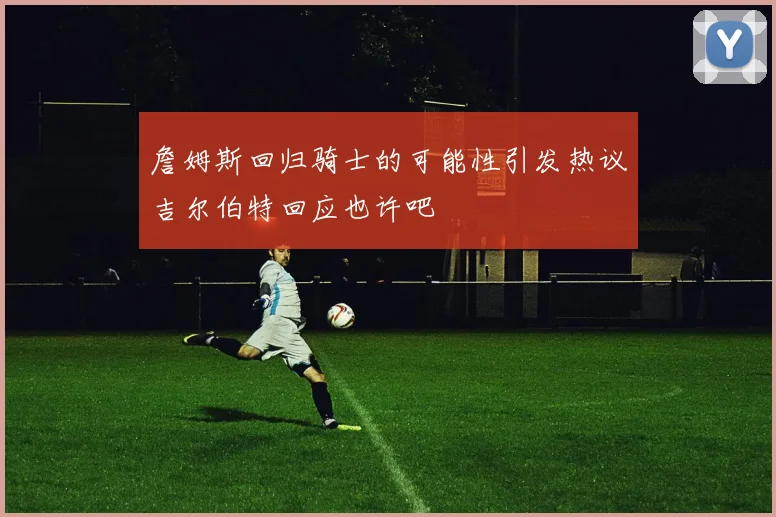 詹姆斯回归骑士的可能性引发热议吉尔伯特回应也许吧